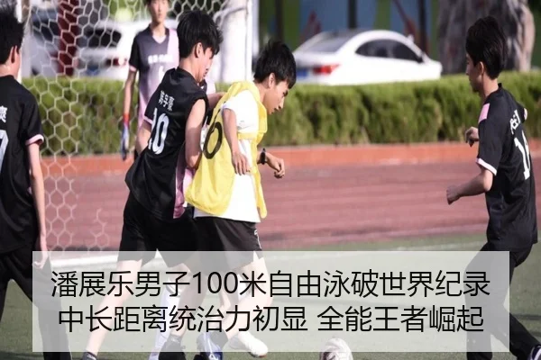 潘展乐男子100米自由泳破世界纪录 中长距离统治力初显 全能王者崛起
