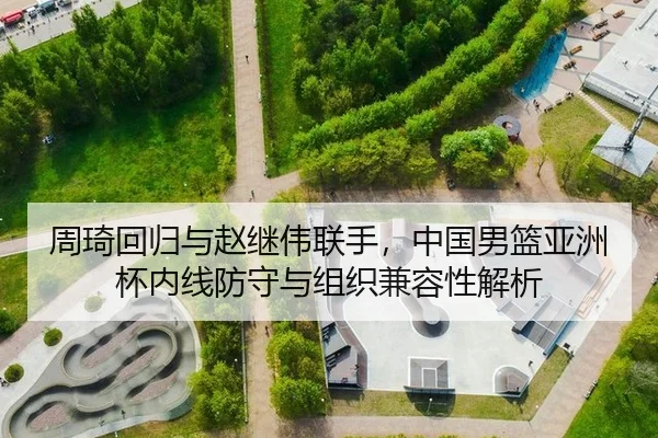 周琦回归与赵继伟联手，中国男篮亚洲杯内线防守与组织兼容性解析