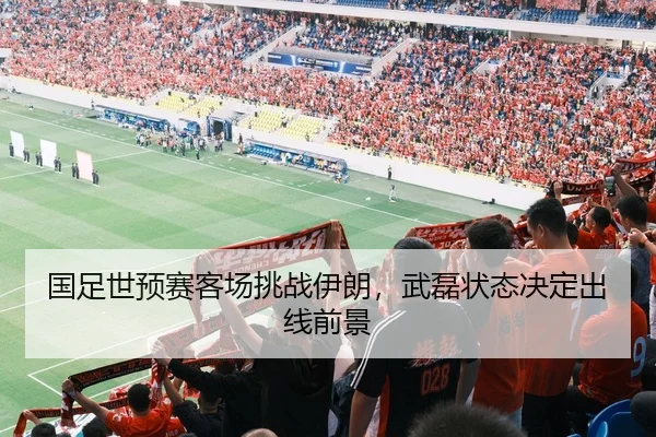 国足世预赛客场挑战伊朗，武磊状态决定出线前景