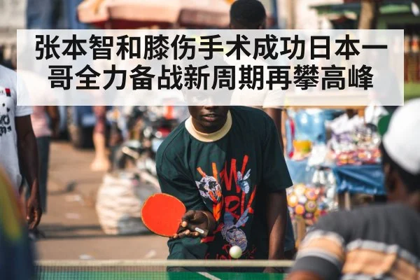 张本智和膝伤手术成功日本一哥全力备战新周期再攀高峰
